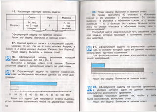 16. Рассмотри краткую запись задачи.
Света Ира Марина
Возраст
14 лет,
на 3 года
старше
?
?, на
1 год
моложе
Сформулируй задачу по краткой записи.
Реши эту задачу. Вычисли и запиши ответ.
17. Сделай краткую запись к следующей задаче.
Серёже 10 лет. Он на 4 года моложе Андрея, а
Борис в 2 раза моложе Андрея. Сколько лет Борису?
Реши задачу. Вычисли и запиши ответ.
18. Сформулируй задачу, решением которой
ь1будет выражение 12 • 10 + 15*8.
Вычисли и запиши ответ этой задачи. Запиши
решение задачи и вычисление ответа по действиям.
19. Сформулируй задачу на кратное сравнение,
4 *^ взяв необходимые числовые данные из этой диа­
граммы.
I шиш—' ' I
I— I— I— I— I— I— I— I— I— I— I— I— I— I— I— I— I— I— I— I— I— I— I— ►
0 10 20 30 40 50 60 70 80 90 100 110
Реши эту задачу. Для нахождения ответа выполни
устно деление двузначного числа на двузначное число.
10
т
20. Реши задачу. Вычисли и запиши ответ.
На складе хранилось 40 упаковок с яблочным
соком и 35 упаковок с апельсиновым. Со склада
вывезли 18 упаковок с яблочным соком, а с апель
синовым — на 3 больше. На сколько больше ос:(а
лось на складе упаковок с яблочным соком, чем <
апельсиновым?
Попробуй найти рациональный путь решения дан
ной задачи, который приведёт к получению ответа аа
два действия.
'Х. ■
21. Сформулируй задачу на разностное сравно
Жк] ние, в условии которой одно из данных являема!
результатом кратного сравнения.
Для формулирования условия воспользуйся следу
ющей диаграммой.
I 1 1 1 1 ( 1 1 1 1 1 1 1 1 1 1 1 1 1 1---------- ------
I
Реши эту задачу. Вычисли и запиши ответ.
22. Сформулируй задачу на кратное сравнен
ж к в условии которой одно из данных являема!
результатом разностного сравнения.
Подбери числовые данные так, чтобы у тебя
была возможность вычислить ответ.
Реши эту задачу. Вычисли и запиши ответ.
11
 