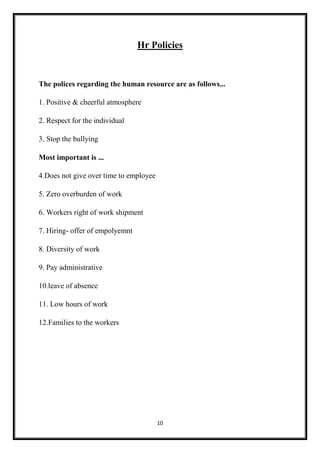 10
Hr Policies
The polices regarding the human resource are as follows...
1. Positive & cheerful atmosphere
2. Respect for the individual
3. Stop the bullying
Most important is ...
4.Does not give over time to employee
5. Zero overburden of work
6. Workers right of work shipment
7. Hiring- offer of empolyemnt
8. Diversity of work
9. Pay administrative
10.leave of absence
11. Low hours of work
12.Families to the workers
 