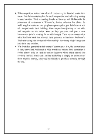 12
 This competitive nature has allowed controversy to flourish under their
name. But their marketing has focused on quantity, and delivering variety
in one location. Their extending hands to Subway and McDonalds for
placement of restaurants in Walmart’s, further validates this claim. As
well, a typical customer can get glasses prescription, get their haircut, and
oil changed under their building. You can purchase jewelry on one side,
and draperies on the other. You can buy groceries and grab a new
lawnmower (while waiting for an oil change). Their recent cooperation
with SunTrust bank has allowed their presence in Southeast Walmart’s.
Their marketing has always relied on variety- how many single things can
you do in one location.
 Wal-Mart has garnered its fair share of controversy. Yet, the convenience
is truly unrivalled. With such a wide breadth of options for a consumer, it
seems almost silly to shop at another location where these options are
severely limited. Wal-Mart’s online marketing is simply an extension of
their physical stories, allowing individuals to purchase directly through
the site.
 