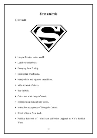 13
Swot analysis
1. Strength
 Largest Retailer in the world.
 Loyal customer base.
 Everyday Low Pricing.
 Established brand name.
 supply chain and logistics capabilities.
 wide network of stores.
 Buy in Bulk.
 Caters to a wide range of needs.
 continuous opening of new stores.
 Immediate acceptance of George in Canada.
 Trend office in New York.
 Positive Reviews of Wal-Mart collection Apparel at NY’s Fashion
Week.
 