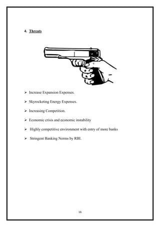 16
4. Threats
 Increase Expansion Expenses.
 Skyrocketing Energy Expenses.
 Increasing Competition.
 Economic crisis and economic instability
 Highly competitive environment with entry of more banks
 Stringent Banking Norms by RBI.
 