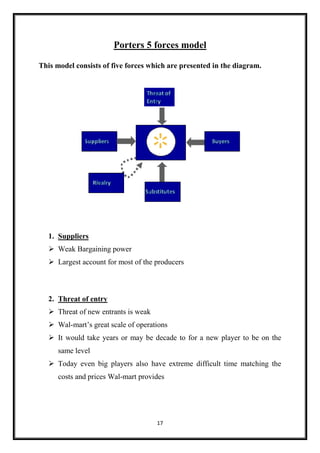 17
Porters 5 forces model
This model consists of five forces which are presented in the diagram.
1. Suppliers
 Weak Bargaining power
 Largest account for most of the producers
2. Threat of entry
 Threat of new entrants is weak
 Wal-mart’s great scale of operations
 It would take years or may be decade to for a new player to be on the
same level
 Today even big players also have extreme difficult time matching the
costs and prices Wal-mart provides
 