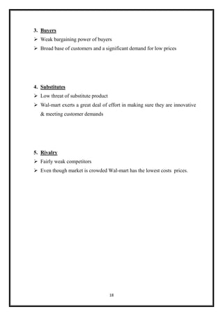 18
3. Buyers
 Weak bargaining power of buyers
 Broad base of customers and a significant demand for low prices
4. Substitutes
 Low threat of substitute product
 Wal-mart exerts a great deal of effort in making sure they are innovative
& meeting customer demands
5. Rivalry
 Fairly weak competitors
 Even though market is crowded Wal-mart has the lowest costs prices.
 