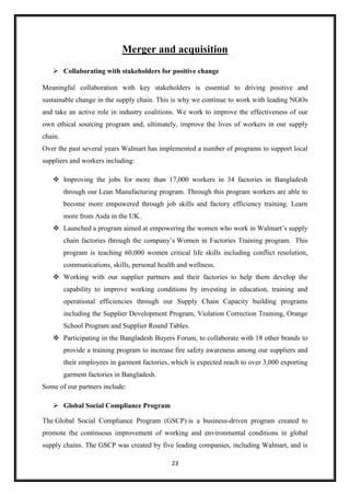 23
Merger and acquisition
 Collaborating with stakeholders for positive change
Meaningful collaboration with key stakeholders is essential to driving positive and
sustainable change in the supply chain. This is why we continue to work with leading NGOs
and take an active role in industry coalitions. We work to improve the effectiveness of our
own ethical sourcing program and, ultimately, improve the lives of workers in our supply
chain.
Over the past several years Walmart has implemented a number of programs to support local
suppliers and workers including:
 Improving the jobs for more than 17,000 workers in 34 factories in Bangladesh
through our Lean Manufacturing program. Through this program workers are able to
become more empowered through job skills and factory efficiency training. Learn
more from Asda in the UK.
 Launched a program aimed at empowering the women who work in Walmart’s supply
chain factories through the company’s Women in Factories Training program. This
program is teaching 60,000 women critical life skills including conflict resolution,
communications, skills, personal health and wellness.
 Working with our supplier partners and their factories to help them develop the
capability to improve working conditions by investing in education, training and
operational efficiencies through our Supply Chain Capacity building programs
including the Supplier Development Program, Violation Correction Training, Orange
School Program and Supplier Round Tables.
 Participating in the Bangladesh Buyers Forum, to collaborate with 18 other brands to
provide a training program to increase fire safety awareness among our suppliers and
their employees in garment factories, which is expected reach to over 3,000 exporting
garment factories in Bangladesh.
Some of our partners include:
 Global Social Compliance Program
The Global Social Compliance Program (GSCP) is a business-driven program created to
promote the continuous improvement of working and environmental conditions in global
supply chains. The GSCP was created by five leading companies, including Walmart, and is
 