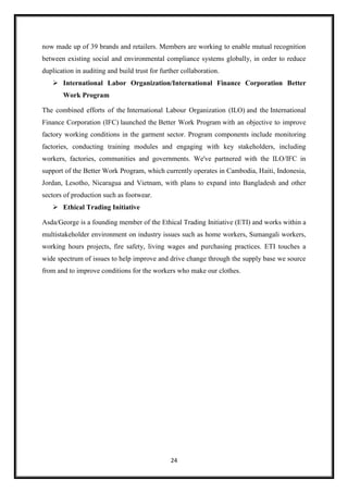 24
now made up of 39 brands and retailers. Members are working to enable mutual recognition
between existing social and environmental compliance systems globally, in order to reduce
duplication in auditing and build trust for further collaboration.
 International Labor Organization/International Finance Corporation Better
Work Program
The combined efforts of the International Labour Organization (ILO) and the International
Finance Corporation (IFC) launched the Better Work Program with an objective to improve
factory working conditions in the garment sector. Program components include monitoring
factories, conducting training modules and engaging with key stakeholders, including
workers, factories, communities and governments. We've partnered with the ILO/IFC in
support of the Better Work Program, which currently operates in Cambodia, Haiti, Indonesia,
Jordan, Lesotho, Nicaragua and Vietnam, with plans to expand into Bangladesh and other
sectors of production such as footwear.
 Ethical Trading Initiative
Asda/George is a founding member of the Ethical Trading Initiative (ETI) and works within a
multistakeholder environment on industry issues such as home workers, Sumangali workers,
working hours projects, fire safety, living wages and purchasing practices. ETI touches a
wide spectrum of issues to help improve and drive change through the supply base we source
from and to improve conditions for the workers who make our clothes.
 