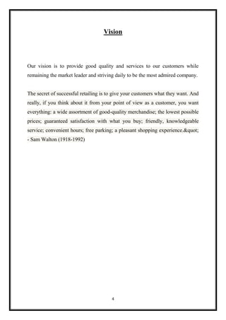 4
Vision
Our vision is to provide good quality and services to our customers while
remaining the market leader and striving daily to be the most admired company.
The secret of successful retailing is to give your customers what they want. And
really, if you think about it from your point of view as a customer, you want
everything: a wide assortment of good-quality merchandise; the lowest possible
prices; guaranteed satisfaction with what you buy; friendly, knowledgeable
service; convenient hours; free parking; a pleasant shopping experience."
- Sam Walton (1918-1992)
 