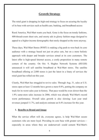 6
Growth Strategy
The retail giant is dropping its high-end strategy to focus on securing the loyalty
of its base with services such as health care, banking, and broadband access
Rural America, Wal-Mart wants you back. Gone is the focus on trendy fashions,
400-thread-count sheet sets, and snooty ads in glossy fashion mags designed to
appeal to a higher-income demographic that rarely shopped at the store anyway.
These days, Wal-Mart Stores (WMT) is making a big push to woo back its core
audience with a strategy based not just on price cuts, but on a more holistic
approach with deeper and broader services aimed at its core customers. The
latest offer is high-speed Internet access, a costly proposition in many remote
corners of the country. On Oct. 9, Hughes Network Systems (HUGH)
announced it will sell satellite broadband at Wal-Mart stores. The satellite
broadband offering at 2,800 stores is just the latest in a litany of services the
retail giant has rolled out this year.
Clearly, Wal-Mart has struggled to revive sales. Through Aug. 31, sales at U.S.
stores open at least 12 months have grown a mere 0.8%, putting the company on
track for its worst sales year in history. That pace would be even slower than the
1.9% same-store sales increase in 2006, which was already Wal-Mart's record
worst performance. Overall sales growth is also slowing: Last year total
revenues jumped 11.7%, and analysts estimate an 8.4% increase for this year.
1. Benefits to Brand and Image
What the service effort will do, everyone agrees, is help Wal-Mart secure
customers who are more loyal. Providing its core base with greater services—
especially in areas where they are underserved—could cement Wal-Mart's
 