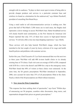 7
strength with its audience. "It plays to their sweet spot in terms of being able to
provide cheaper products and services to a particular customer base and
reinforce its brand as a destination for the underserved," says Robert Passikoff,
president of consulting firm Brand Keys.
Using a retail outlet to sell telecommunication services is nothing new. But
given that half of Wal-Mart's 3,500 stores are in rural areas, the Hughes deal
represents a clever strategy to access Wal-Mart's base. Better broadband service
will clearly benefit rural communities, as the Pew Internet & American Life
Project reported that only 31% of them have access to high-speed Internet
services. "It will also offer a true one-stop-shopping experience," says Abella.
These services will also help burnish Wal-Mart's image, which has been
tarnished in the last couple of years by heavy criticism of its wage and health
benefit policies and problems with customer service.
Earlier this year, Chief Executive H. Lee Scott announced that over the next two
to three years Wal-Mart will add 400 in-store health clinics to its already
existing base of 78 clinics. Each visit costs an average of $45 to $50, compared
with $150 for a visit to the doctor's and $400 for a trip to the emergency room.
Wal-Mart found that 40% of visitors at these clinics were uninsured. At the
same time, the $4 generic prescriptions Wal-Mart introduced in September,
2006, now account for more than 35% of all prescriptions filled at the chain.
Nearly a third of the $4 prescriptions are filled without insurance.
2. New Areas for Price Competition
"The response has been nothing short of spectacular," says Scott "Within days
of announcing our $4 program, countless other discounters, drug stores, and
supermarkets dropped their prices on generic prescriptions."
 