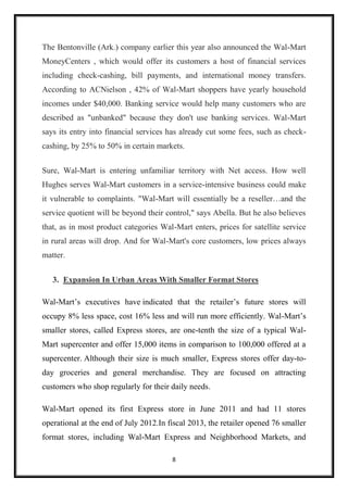 8
The Bentonville (Ark.) company earlier this year also announced the Wal-Mart
MoneyCenters , which would offer its customers a host of financial services
including check-cashing, bill payments, and international money transfers.
According to ACNielson , 42% of Wal-Mart shoppers have yearly household
incomes under $40,000. Banking service would help many customers who are
described as "unbanked" because they don't use banking services. Wal-Mart
says its entry into financial services has already cut some fees, such as check-
cashing, by 25% to 50% in certain markets.
Sure, Wal-Mart is entering unfamiliar territory with Net access. How well
Hughes serves Wal-Mart customers in a service-intensive business could make
it vulnerable to complaints. "Wal-Mart will essentially be a reseller…and the
service quotient will be beyond their control," says Abella. But he also believes
that, as in most product categories Wal-Mart enters, prices for satellite service
in rural areas will drop. And for Wal-Mart's core customers, low prices always
matter.
3. Expansion In Urban Areas With Smaller Format Stores
Wal-Mart’s executives have indicated that the retailer’s future stores will
occupy 8% less space, cost 16% less and will run more efficiently. Wal-Mart’s
smaller stores, called Express stores, are one-tenth the size of a typical Wal-
Mart supercenter and offer 15,000 items in comparison to 100,000 offered at a
supercenter. Although their size is much smaller, Express stores offer day-to-
day groceries and general merchandise. They are focused on attracting
customers who shop regularly for their daily needs.
Wal-Mart opened its first Express store in June 2011 and had 11 stores
operational at the end of July 2012.In fiscal 2013, the retailer opened 76 smaller
format stores, including Wal-Mart Express and Neighborhood Markets, and
 