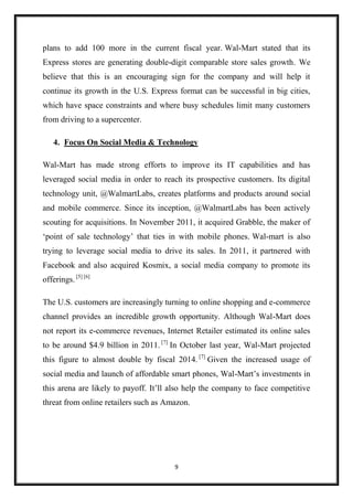 9
plans to add 100 more in the current fiscal year. Wal-Mart stated that its
Express stores are generating double-digit comparable store sales growth. We
believe that this is an encouraging sign for the company and will help it
continue its growth in the U.S. Express format can be successful in big cities,
which have space constraints and where busy schedules limit many customers
from driving to a supercenter.
4. Focus On Social Media & Technology
Wal-Mart has made strong efforts to improve its IT capabilities and has
leveraged social media in order to reach its prospective customers. Its digital
technology unit, @WalmartLabs, creates platforms and products around social
and mobile commerce. Since its inception, @WalmartLabs has been actively
scouting for acquisitions. In November 2011, it acquired Grabble, the maker of
‘point of sale technology’ that ties in with mobile phones. Wal-mart is also
trying to leverage social media to drive its sales. In 2011, it partnered with
Facebook and also acquired Kosmix, a social media company to promote its
offerings. [5] [6]
The U.S. customers are increasingly turning to online shopping and e-commerce
channel provides an incredible growth opportunity. Although Wal-Mart does
not report its e-commerce revenues, Internet Retailer estimated its online sales
to be around $4.9 billion in 2011. [7]
In October last year, Wal-Mart projected
this figure to almost double by fiscal 2014. [7]
Given the increased usage of
social media and launch of affordable smart phones, Wal-Mart’s investments in
this arena are likely to payoff. It’ll also help the company to face competitive
threat from online retailers such as Amazon.
 