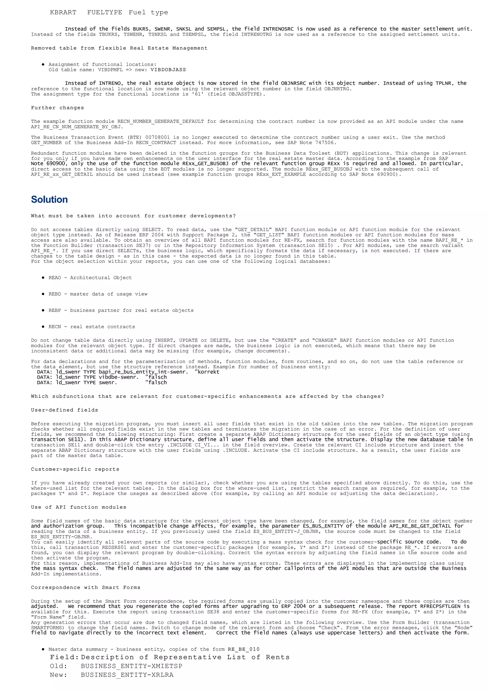            Instead of the fields BUKRS, SWENR, SNKSL and SEMPSL, the field INTRENOSRC is now used as a reference to the master settlement unit.
Instead of the fields TBUKRS, TSWENR, TSNKSL and TSEMPSL, the field INTRENOTRG is now used as a reference to the assigned settlement units.
Removed table from flexible Real Estate Management
l Assignment of functional locations:
Old table name: VIBDPMFL => new: VIBDOBJASS
           Instead of INTRENO, the real estate object is now stored in the field OBJNRSRC with its object number. Instead of using TPLNR, the
reference to the functional location is now made using the relevant object number in the field OBJNRTRG.
The assignment type for the functional locations is '61' (field OBJASSTYPE).
Further changes
The example function module RECN_NUMBER_GENERATE_DEFAULT for determining the contract number is now provided as an API module under the name
API_RE_CN_NUM_GENERATE_BY_OBJ.
The Business Transaction Event (BTE) 00708001 is no longer executed to determine the contract number using a user exit. Use the method
GET_NUMBER of the Business Add-In RECN_CONTRACT instead. For more information, see SAP Note 747506.
Redundant function modules have been deleted in the function groups for the Business Data Toolset (BDT) applications. This change is relevant
for you only if you have made own enhancements on the user interface for the real estate master data. According to the example from SAP
Note 690900, only the use of the function module RExx_GET_BUSOBJ of the relevant function group RExx is required and allowed. In particular,
direct access to the basic data using the BDT modules is no longer supported. The module RExx_GET_BUSOBJ with the subsequent call of
API_RE_xx_GET_DETAIL should be used instead (see example function groups RExx_EXT_EXAMPLE according to SAP Note 690900).
Solution
What must be taken into account for customer developments?
Do not access tables directly using SELECT. To read data, use the "GET_DETAIL" BAPI function module or API function module for the relevant
object type instead. As of Release ERP 2004 with Support Package 2, the "GET_LIST" BAPI function modules or API function modules for mass
access are also available. To obtain an overview of all BAPI function modules for RE-FX, search for function modules with the name BAPI_RE_* in
the Function Builder (transaction SE37) or in the Repository Information System (transaction SE15) . For API modules, use the search variant
API_RE_*. If you use direct SELECTs, the business logic, which specifically formats the data if necessary, is not executed. If there are
changes to the table design - as in this case - the expected data is no longer found in this table.
For the object selection within your reports, you can use one of the following logical databases:
l REAO - Architectural Object
l REBD - master data of usage view
l REBP - business partner for real estate objects
l RECN - real estate contracts
Do not change table data directly using INSERT, UPDATE or DELETE, but use the "CREATE" and "CHANGE" BAPI function modules or API function
modules for the relevant object type. If direct changes are made, the business logic is not executed, which means that there may be
inconsistent data or additional data may be missing (for example, change documents).
For data declarations and for the parameterization of methods, function modules, form routines, and so on, do not use the table reference or
the data element, but use the structure reference instead. Example for number of business entity:
  DATA: ld_swenr TYPE bapi_re_bus_entity_int-swenr.  "korrekt
  DATA: ld_swenr TYPE vibdbe-swenr.  "falsch
  DATA: ld_swenr TYPE swenr.         "falsch
Which subfunctions that are relevant for customer-specific enhancements are affected by the changes?
User-defined fields
Before executing the migration program, you must insert all user fields that exist in the old tables into the new tables. The migration program
checks whether all required fields exist in the new tables and terminates the migration in the case of an error. For the definition of user
fields, we recommend the following structuring: First create a separate ABAP Dictionary structure for the user fields of an object type (using
transaction SE11). In this ABAP Dictionary structure, define all user fields and then activate the structure. Display the new database table in
transaction SE11 and double-click the entry .INCLUDE CI_VI... in the field overview. Create the relevant CI include structure and insert the
separate ABAP Dictionary structure with the user fields using .INCLUDE. Activate the CI include structure. As a result, the user fields are
part of the master data table.
Customer-specific reports
If you have already created your own reports (or similar), check whether you are using the tables specified above directly. To do this, use the
where-used list for the relevant tables. In the dialog box for the where-used list, restrict the search range as required, for example, to the
packages Y* and Z*. Replace the usages as described above (for example, by calling an API module or adjusting the data declaration).
Use of API function modules
Some field names of the basic data structure for the relevant object type have been changed, for example, the field names for the object number
and authorization group.   This incompatible change affects, for example, the parameter ES_BUS_ENTITY of the module API_RE_BE_GET_DETAIL for
reading the data of a business entity. If you previously used the field ES_BUS_ENTITY-J_OBJNR, the source code must be changed to the field
ES_BUS_ENTITY-OBJNR.
You can easily identify all relevant parts of the source code by executing a mass syntax check for the customer-specific source code.   To do
this, call transaction REDSRS01 and enter the customer-specific packages (for example, Y* and Z*) instead of the package RE_*. If errors are
found, you can display the relevant program by double-clicking. Correct the syntax errors by adjusting the field names in the source code and
then activate the program.
For this reason, implementations of Business Add-Ins may also have syntax errors. These errors are displayed in the implementing class using
the mass syntax check.  The field names are adjusted in the same way as for other callpoints of the API modules that are outside the Business
Add-In implementations.
Correspondence with Smart Forms
During the setup of the Smart Form correspondence, the required forms are usually copied into the customer namespace and these copies are then
adjusted.   We recommend that you regenerate the copied forms after upgrading to ERP 2004 or a subsequent release. The report RFRECPSFTLGEN is
available for this. Execute the report using transaction SE38 and enter the customer-specific forms for RE-FX (for example, Y* and Z*) in the
"Form Name" field.
Any generation errors that occur are due to changed field names, which are listed in the following overview. Use the Form Builder (transaction
SMARTFORMS) to change the field names. Switch to change mode of the relevant form and choose "Check". From the error messages, click the "Node"
field to navigate directly to the incorrect text element.   Correct the field names (always use uppercase letters) and then activate the form.
l Master data summary - business entity, copies of the form RE_BE_010
KBRART FUELTYPE Fuel type
Field: Description of Representative List of Rents
Old: BUSINESS_ENTITY-XMIETSP
New: BUSINESS_ENTITY-XRLRA
 