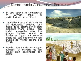 La Democracia Ateniense: Pericles
 En esta época, la Democracia
en Atenas tenia la
particularidad de ser directa:
 Los ciudadanos participaban en
las decisiones políticas por
medio de la aclamación o bien
mediante mano alzada. Para
poder desarrollar esto, los
griegos habían dejado de
utilizar el Ágora. La Ecclesia
efectuaba sus sesiones en las
afueras de Atenas (colina del
Pnyx).
 Rápida rotación de los cargos
públicos, la mayoría de los
cuales eran designados por
sorteo.
 