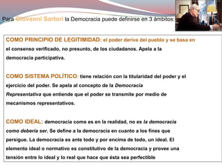 Para Giovanni Sartori la Democracia puede definirse en 3 ámbitos:
COMO PRINCIPIO DE LEGITIMIDAD: el poder deriva del pueblo y se basa en
el consenso verificado, no presunto, de los ciudadanos. Apela a la
democracia participativa.
COMO SISTEMA POLÍTICO: tiene relación con la titularidad del poder y el
ejercicio del poder. Se apela al concepto de la Democracia
Representativa que entiende que el poder se transmite por medio de
mecanismos representativos.
COMO IDEAL: democracia como es en la realidad, no es la democracia
como debería ser. Se define a la democracia en cuanto a los fines que
persigue. La democracia es ante todo y por encima de todo, un ideal. El
elemento ideal o normativo es constitutivo de la democracia y provee una
tensión entre lo ideal y lo real que hace que ésta sea perfectible
 