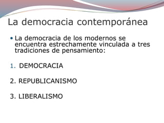 La democracia contemporánea
 La democracia de los modernos se
encuentra estrechamente vinculada a tres
tradiciones de pensamiento:
1. DEMOCRACIA
2. REPUBLICANISMO
3. LIBERALISMO
 