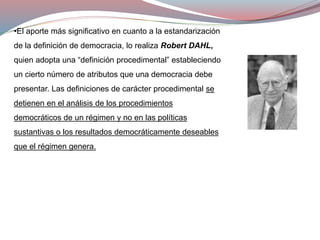 •El aporte más significativo en cuanto a la estandarización
de la definición de democracia, lo realiza Robert DAHL,
quien adopta una “definición procedimental” estableciendo
un cierto número de atributos que una democracia debe
presentar. Las definiciones de carácter procedimental se
detienen en el análisis de los procedimientos
democráticos de un régimen y no en las políticas
sustantivas o los resultados democráticamente deseables
que el régimen genera.
 