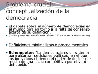 Problema crucial:
conceptualización de la
democracia
 El debate sobre el número de democracias en
el mundo gira en torno a la falta de consenso
acerca de su definición.
 (Collier y Levitsky identificaron más de 550 subtipos de democracias)
 Definiciones minimalistas o procedimentales
 Schumpeter: “La democracia es un sistema
para alcanzar decisiones políticas, en el que
los individuos obtienen el poder de decidir por
medio de una lucha competitiva por el voto
del pueblo”
 