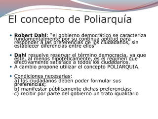 El concepto de Poliarquía
 Robert Dahl: “el gobierno democrático se caracteriza
fundamentalmente por su continua aptitud para
responder a las preferencias de los ciudadanos, sin
establecer diferencias entre ellos”
 Dahl resuelve reservar el término democracia, ya que
éste, al menos hipotéticamente, es el régimen que
efectivamente satisface a todos los ciudadanos.
 A cambio propone utilizar el concepto POLIARQUIA.
 Condiciones necesarias:
a) los ciudadanos deben poder formular sus
preferencias;
b) manifestar públicamente dichas preferencias;
c) recibir por parte del gobierno un trato igualitario
 