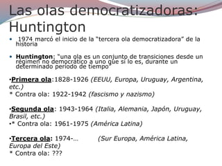 Las olas democratizadoras:
Huntington
 1974 marcó el inicio de la “tercera ola democratizadora” de la
historia
 Huntington: “una ola es un conjunto de transiciones desde un
régimen no democrático a uno que sí lo es, durante un
determinado período de tiempo”
•Primera ola:1828-1926 (EEUU, Europa, Uruguay, Argentina,
etc.)
* Contra ola: 1922-1942 (fascismo y nazismo)
•Segunda ola: 1943-1964 (Italia, Alemania, Japón, Uruguay,
Brasil, etc.)
•* Contra ola: 1961-1975 (América Latina)
•Tercera ola: 1974-… (Sur Europa, América Latina,
Europa del Este)
* Contra ola: ???
 