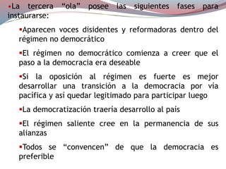 •La tercera “ola” posee las siguientes fases para
instaurarse:
Aparecen voces disidentes y reformadoras dentro del
régimen no democrático
El régimen no democrático comienza a creer que el
paso a la democracia era deseable
Si la oposición al régimen es fuerte es mejor
desarrollar una transición a la democracia por vía
pacífica y así quedar legitimado para participar luego
La democratización traería desarrollo al país
El régimen saliente cree en la permanencia de sus
alianzas
Todos se “convencen” de que la democracia es
preferible
 