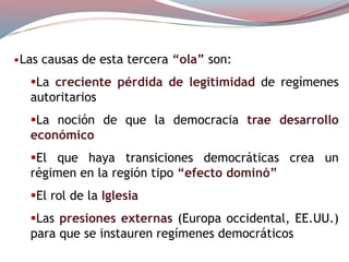 •Las causas de esta tercera “ola” son:
La creciente pérdida de legitimidad de regímenes
autoritarios
La noción de que la democracia trae desarrollo
económico
El que haya transiciones democráticas crea un
régimen en la región tipo “efecto dominó”
El rol de la Iglesia
Las presiones externas (Europa occidental, EE.UU.)
para que se instauren regímenes democráticos
 