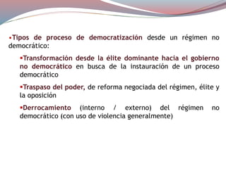 •Tipos de proceso de democratización desde un régimen no
democrático:
Transformación desde la élite dominante hacia el gobierno
no democrático en busca de la instauración de un proceso
democrático
Traspaso del poder, de reforma negociada del régimen, élite y
la oposición
Derrocamiento (interno / externo) del régimen no
democrático (con uso de violencia generalmente)
 