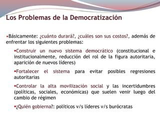 Los Problemas de la Democratización
•Básicamente: ¿cuánto durará?, ¿cuáles son sus costos?, además de
enfrentar los siguientes problemas:
Construir un nuevo sistema democrático (constitucional e
institucionalmente, reducción del rol de la figura autoritaria,
aparición de nuevos líderes)
Fortalecer el sistema para evitar posibles regresiones
autoritarias
Controlar la alta movilización social y las incertidumbres
(políticas, sociales, económicas) que suelen venir luego del
cambio de régimen
¿Quién gobierna?: políticos v/s líderes v/s burócratas
 