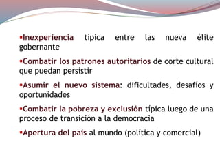 Inexperiencia típica entre las nueva élite
gobernante
Combatir los patrones autoritarios de corte cultural
que puedan persistir
Asumir el nuevo sistema: dificultades, desafíos y
oportunidades
Combatir la pobreza y exclusión típica luego de una
proceso de transición a la democracia
Apertura del país al mundo (política y comercial)
 