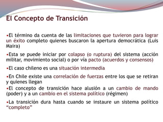 El Concepto de Transición
•El término da cuenta de las limitaciones que tuvieron para lograr
un éxito completo quienes buscaron la apertura democrática (Luis
Maira)
•Esta se puede iniciar por colapso (o ruptura) del sistema (acción
militar, movimiento social) o por vía pacto (acuerdos y consensos)
•El caso chileno es una situación intermedia
•En Chile existe una correlación de fuerzas entre los que se retiran
y quienes llegan
•El concepto de transición hace alusión a un cambio de mando
(poder) y a un cambio en el sistema político (régimen)
•La transición dura hasta cuando se instaure un sistema político
“completo”
 