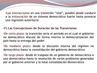 •Las interacciones en una transición “real”, pueden desde conducir
a la instauración de un sistema democrático fuerte hasta provocar
una regresión autoritaria
•F) Las Concepciones de Duración de las Transiciones
•De corto plazo: la transición sería el período en el cual el gobierno
no democrático discute de forma interna la democratización del
país hasta la entrega del poder
•De mediano plazo: desde la discusión interna del régimen no
democrático hasta la consolidación del gobierno democrático
•De largo plazo: desde el traspaso de un gobierno de democrático a
uno democrático hasta la resolución de varios problemas generados
por el gobierno anterior y la total consolidación democrática
 