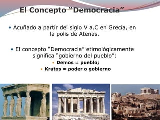 El Concepto “Democracia”
 Acuñado a partir del siglo V a.C en Grecia, en
la polis de Atenas.
 El concepto “Democracia” etimológicamente
significa “gobierno del pueblo”:
 Demos = pueblo;
 Kratos = poder o gobierno
 