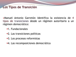 Los Tipos de Transición
•Manuel Antonio Garretón identifica la existencia de 4
tipos de transiciones desde un régimen autoritario a un
régimen democrático:
1. Fundacionales
2. Las transiciones políticas
3. Los procesos reformistas
4. Las recomposiciones democrática
 