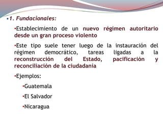 •1. Fundacionales:
•Establecimiento de un nuevo régimen autoritario
desde un gran proceso violento
•Este tipo suele tener luego de la instauración del
régimen democrático, tareas ligadas a la
reconstrucción del Estado, pacificación y
reconciliación de la ciudadanía
•Ejemplos:
•Guatemala
•El Salvador
•Nicaragua
 