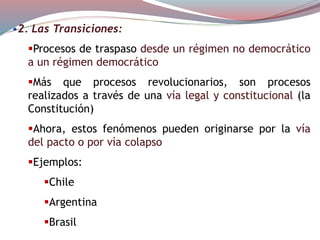 •2. Las Transiciones:
Procesos de traspaso desde un régimen no democrático
a un régimen democrático
Más que procesos revolucionarios, son procesos
realizados a través de una vía legal y constitucional (la
Constitución)
Ahora, estos fenómenos pueden originarse por la vía
del pacto o por vía colapso
Ejemplos:
Chile
Argentina
Brasil
 