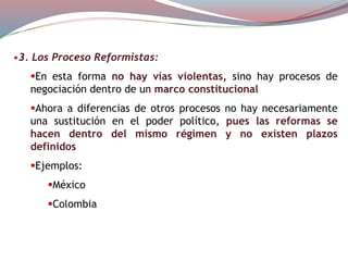 •3. Los Proceso Reformistas:
En esta forma no hay vías violentas, sino hay procesos de
negociación dentro de un marco constitucional
Ahora a diferencias de otros procesos no hay necesariamente
una sustitución en el poder político, pues las reformas se
hacen dentro del mismo régimen y no existen plazos
definidos
Ejemplos:
México
Colombia
 