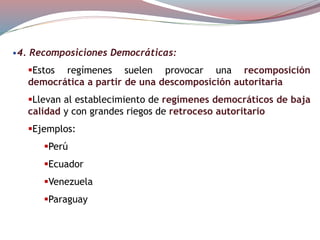 •4. Recomposiciones Democráticas:
Estos regímenes suelen provocar una recomposición
democrática a partir de una descomposición autoritaria
Llevan al establecimiento de regímenes democráticos de baja
calidad y con grandes riegos de retroceso autoritario
Ejemplos:
Perú
Ecuador
Venezuela
Paraguay
 