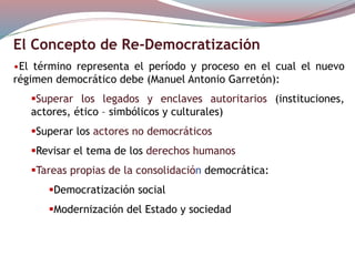 El Concepto de Re-Democratización
•El término representa el período y proceso en el cual el nuevo
régimen democrático debe (Manuel Antonio Garretón):
Superar los legados y enclaves autoritarios (instituciones,
actores, ético – simbólicos y culturales)
Superar los actores no democráticos
Revisar el tema de los derechos humanos
Tareas propias de la consolidación democrática:
Democratización social
Modernización del Estado y sociedad
 