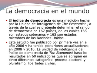 La democracia en el mundo
 El índice de democracia es una medición hecha
por la Unidad de Inteligencia de The Economist , a
través de la cual se pretende determinar el rango
de democracia en 167 países, de los cuales 166
son estados soberanos y 165 son estados
miembros de las Naciones Unidas .
 Este estudio fue publicado por primera vez en el
año 2006 y ha tenido posteriores actualizaciones
en 2008 y 2010. La unidad de inteligencia del
índice de democracia de The Economist basa los
resultados en 60 indicadores que se agrupan en
cinco diferentes categorías: proceso electoral y
pluralismo, libertades civiles.
 