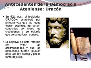 Antecedentes de la Democracia
Ateniense: Dracón
 En 621 A.c., el legislador
DRACON estableció por
primera vez que las leyes
fueran escritas, así serían
conocidas por todos los
ciudadanos y se evitaría
que se cometieran abusos.
 El objetivo de esta reforma
era evitar las
arbitrariedades y que los
atenienses fueran iguales
ante una ley escrita y por lo
tanto objetiva.
 