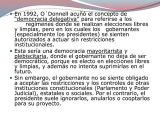  En 1992, O´Donnell acuñó el concepto de
“democracia delegativa” para referirse a los
regímenes donde se realizan elecciones libres
y limpias, pero en los cuales los gobernantes
(especialmente los presidentes) se sienten
autorizados a actuar sin restricciones
institucionales.
 Esta sería una democracia mayoritarista y
plebiscitaria, donde el gobernante no deja de ser
democrático, porque es electo en elecciones libres
y limpias, y además no intenta suprimirlas en el
futuro.
 Sin embargo, el gobernante no se siente obligado
a aceptar las restricciones y los controles de otras
instituciones constitucionales (Parlamento y Poder
Judicial), estatales o sociales. Por el contrario, el
presidente suele ignorarlos, anularlos o cooptarlos
para su proyecto.
 