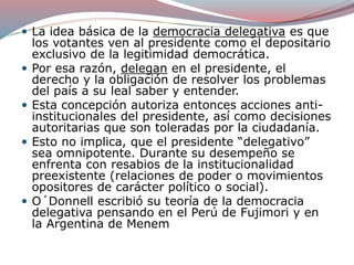  La idea básica de la democracia delegativa es que
los votantes ven al presidente como el depositario
exclusivo de la legitimidad democrática.
 Por esa razón, delegan en el presidente, el
derecho y la obligación de resolver los problemas
del país a su leal saber y entender.
 Esta concepción autoriza entonces acciones anti-
institucionales del presidente, así como decisiones
autoritarias que son toleradas por la ciudadanía.
 Esto no implica, que el presidente “delegativo”
sea omnipotente. Durante su desempeño se
enfrenta con resabios de la institucionalidad
preexistente (relaciones de poder o movimientos
opositores de carácter político o social).
 O´Donnell escribió su teoría de la democracia
delegativa pensando en el Perú de Fujimori y en
la Argentina de Menem
 
