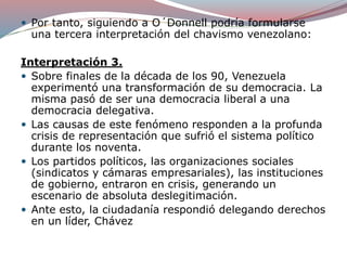  Por tanto, siguiendo a O´Donnell podría formularse
una tercera interpretación del chavismo venezolano:
Interpretación 3.
 Sobre finales de la década de los 90, Venezuela
experimentó una transformación de su democracia. La
misma pasó de ser una democracia liberal a una
democracia delegativa.
 Las causas de este fenómeno responden a la profunda
crisis de representación que sufrió el sistema político
durante los noventa.
 Los partidos políticos, las organizaciones sociales
(sindicatos y cámaras empresariales), las instituciones
de gobierno, entraron en crisis, generando un
escenario de absoluta deslegitimación.
 Ante esto, la ciudadanía respondió delegando derechos
en un líder, Chávez
 