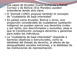  Los casos de Ecuador (Lucio Gutiérrez y Rafael
Correa) y de Bolivia (Evo Morales) pueden
entenderse desde otra clave.
 O´Donnell (1992) propuso también el concepto
de “ciudadanía de baja intensidad”
 En países como Ecuador, Bolivia y otros, una
proporción considerable de ciudadanos (población
indígena) no pueden ejercer sus derechos civiles
y por tanto, son discriminados y excluidos, pese a
que la Constitución consagra derechos y garantías
para todos los individuos.
 La “ciudadanía de baja intensidad” responde a
barreras objetivas o estructurales, como la
debilidad del Estado de derecho, el efecto de las
desigualdades sociales extremas, y la debilidad de
las instituciones de representación.
 