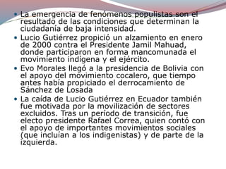  La emergencia de fenómenos populistas son el
resultado de las condiciones que determinan la
ciudadanía de baja intensidad.
 Lucio Gutiérrez propició un alzamiento en enero
de 2000 contra el Presidente Jamil Mahuad,
donde participaron en forma mancomunada el
movimiento indígena y el ejército.
 Evo Morales llegó a la presidencia de Bolivia con
el apoyo del movimiento cocalero, que tiempo
antes había propiciado el derrocamiento de
Sánchez de Losada
 La caída de Lucio Gutiérrez en Ecuador también
fue motivada por la movilización de sectores
excluidos. Tras un período de transición, fue
electo presidente Rafael Correa, quien contó con
el apoyo de importantes movimientos sociales
(que incluían a los indigenistas) y de parte de la
izquierda.
 
