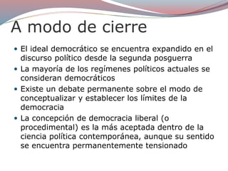 A modo de cierre
 El ideal democrático se encuentra expandido en el
discurso político desde la segunda posguerra
 La mayoría de los regímenes políticos actuales se
consideran democráticos
 Existe un debate permanente sobre el modo de
conceptualizar y establecer los límites de la
democracia
 La concepción de democracia liberal (o
procedimental) es la más aceptada dentro de la
ciencia política contemporánea, aunque su sentido
se encuentra permanentemente tensionado
 