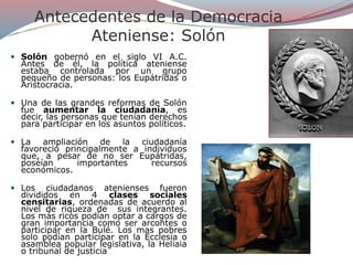 Antecedentes de la Democracia
Ateniense: Solón
 Solón gobernó en el siglo VI A.C.
Antes de él, la política ateniense
estaba controlada por un grupo
pequeño de personas: los Eupátridas o
Aristocracia.
 Una de las grandes reformas de Solón
fue aumentar la ciudadanía, es
decir, las personas que tenían derechos
para participar en los asuntos políticos.
 La ampliación de la ciudadanía
favoreció principalmente a individuos
que, a pesar de no ser Eupátridas,
poseían importantes recursos
económicos.
 Los ciudadanos atenienses fueron
divididos en 4 clases sociales
censitarias, ordenadas de acuerdo al
nivel de riqueza de sus integrantes.
Los más ricos podían optar a cargos de
gran importancia como ser arcontes o
participar en la Bulé. Los mas pobres
solo podían participar en la Ecclesia o
asamblea popular legislativa, la Heliaia
o tribunal de justicia
 