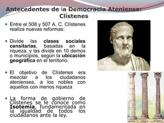 Antecedentes de la Democracia Ateniense:
Clístenes
 Entre el 508 y 507 A. C. Clístenes
realiza nuevas reformas:
 Divide las clases sociales
censitarias, basadas en la
riqueza, y las divide en 10 demos
o municipios, según la ubicación
geográfica en el territorio.
 El objetivo de Clístenes era
mezclar a los ciudadanos
atenienses, a los nobles con
aquellos con menos riqueza
 La forma de gobierno de
Clístenes se le conoce como
Isotemia, fundamentada en
la igualdad de todos los
ciudadanos ante la ley.
 