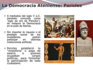 La Democracia Ateniense: Pericles
 A mediados del siglo V a.C.
(también conocido como
“siglo de oro de Pericles”),
se instaura la Democracia
en la polis de Atenas.
 Sin importar la riqueza o el
prestigio social de los
ciudadanos, podían
participar en distintas
instituciones políticas.
 Pericles estableció la
“mistoforia” o pago de
salario a quienes
ocupaban cargos
políticos, para fomentar
la participación de todo
ciudadano.
 