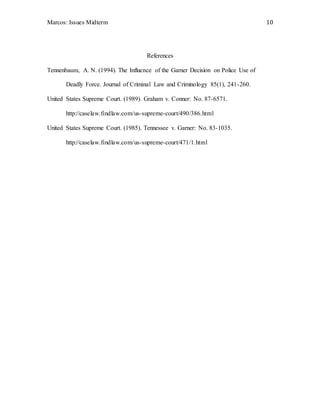 Marcos: Issues Midterm 10
References
Tennenbaum, A. N. (1994). The Influence of the Garner Decision on Police Use of
Deadly Force. Journal of Criminal Law and Criminology 85(1), 241-260.
United States Supreme Court. (1989). Graham v. Conner: No. 87-6571.
http://caselaw.findlaw.com/us-supreme-court/490/386.html
United States Supreme Court. (1985). Tennessee v. Garner: No. 83-1035.
http://caselaw.findlaw.com/us-supreme-court/471/1.html
 
