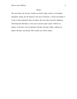 Marcos: Issues Midterm 2
Abstract
This essay delves into the issue of police use-of-force policy and how it is developed.
Specifically looking into the Supreme Court cases of Tennessee v. Garner and Graham V.
Conner to better understand where the policies that exist today come from. Beginning
with background information on the cases to provide proper context. Followed by
analysis of why these cases are important both then and today. Finally, outlining the
impacts that these cases directly held on police use-of-force policies.
 