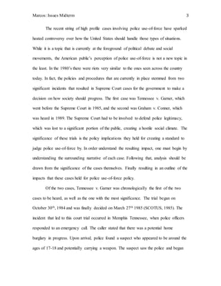Marcos: Issues Midterm 3
The recent string of high profile cases involving police use-of-force have sparked
heated controversy over how the United States should handle those types of situations.
While it is a topic that is currently at the foreground of political debate and social
movements, the American public’s perception of police use-of-force is not a new topic in
the least. In the 1980’s there were riots very similar to the ones seen across the country
today. In fact, the policies and procedures that are currently in place stemmed from two
significant incidents that resulted in Supreme Court cases for the government to make a
decision on how society should progress. The first case was Tennessee v. Garner, which
went before the Supreme Court in 1985, and the second was Graham v. Conner, which
was heard in 1989. The Supreme Court had to be involved to defend police legitimacy,
which was lost to a significant portion of the public, creating a hostile social climate. The
significance of these trials is the policy implications they held for creating a standard to
judge police use-of-force by. In order understand the resulting impact, one must begin by
understanding the surrounding narrative of each case. Following that, analysis should be
drawn from the significance of the cases themselves. Finally resulting in an outline of the
impacts that these cases held for police use-of-force policy.
Of the two cases, Tennessee v. Garner was chronologically the first of the two
cases to be heard, as well as the one with the most significance. The trial began on
October 30th, 1984 and was finally decided on March 27th 1985 (SCOTUS, 1985). The
incident that led to this court trial occurred in Memphis Tennessee, when police officers
responded to an emergency call. The caller stated that there was a potential home
burglary in progress. Upon arrival, police found a suspect who appeared to be around the
ages of 17-18 and potentially carrying a weapon. The suspect saw the police and began
 